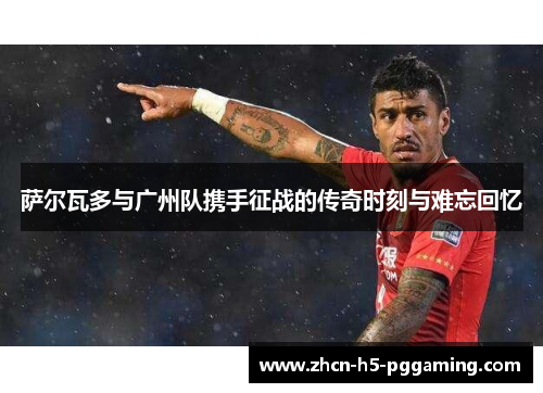 萨尔瓦多与广州队携手征战的传奇时刻与难忘回忆
