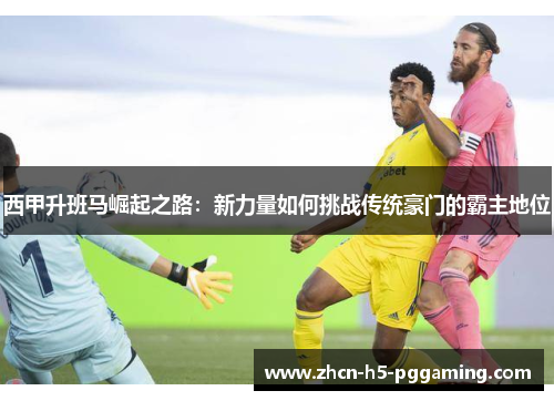 西甲升班马崛起之路:新力量如何挑战传统豪门的霸主地位 西甲升班马崛起之路:新力量如何挑战传统豪门的霸主地位