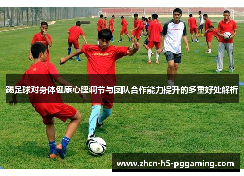 踢足球对身体健康心理调节与团队合作能力提升的多重好处解析 踢足球对身体健康心理调节与团队合作能力提升的多重好处解析