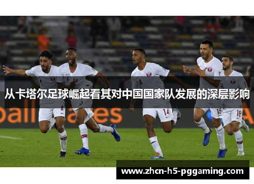 从卡塔尔足球崛起看其对中国国家队发展的深层影响 从卡塔尔足球崛起看其对中国国家队发展的深层影响
