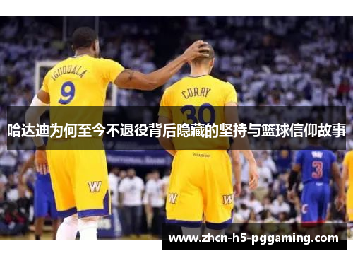 哈达迪为何至今不退役背后隐藏的坚持与篮球信仰故事