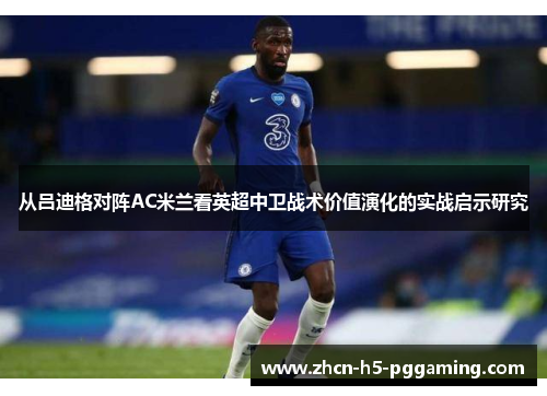 从吕迪格对阵AC米兰看英超中卫战术价值演化的实战启示研究 从吕迪格对阵AC米兰看英超中卫战术价值演化的实战启示研究