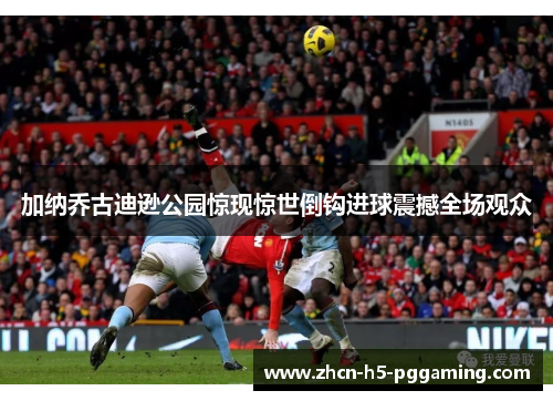 加纳乔古迪逊公园惊现惊世倒钩进球震撼全场观众 加纳乔古迪逊公园惊现惊世倒钩进球震撼全场观众