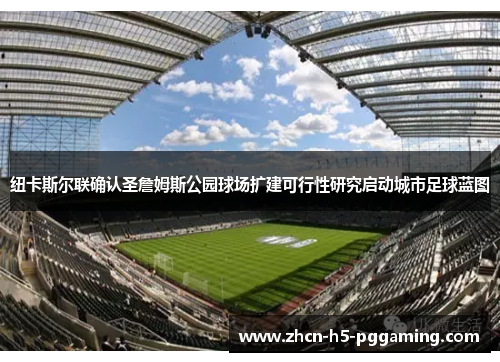 纽卡斯尔联确认圣詹姆斯公园球场扩建可行性研究启动城市足球蓝图