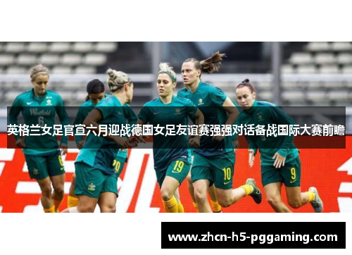 英格兰女足官宣六月迎战德国女足友谊赛强强对话备战国际大赛前瞻