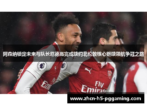 阿森纳锁定未来与队长厄德高完成续约北伦敦核心继续领航争冠之路 阿森纳锁定未来与队长厄德高完成续约北伦敦核心继续领航争冠之路